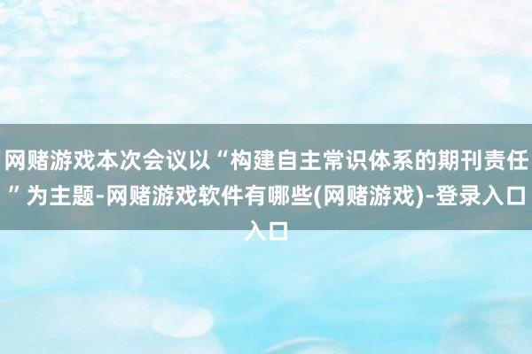 网赌游戏本次会议以“构建自主常识体系的期刊责任”为主题-网赌游戏软件有哪些(网赌游戏)-登录入口