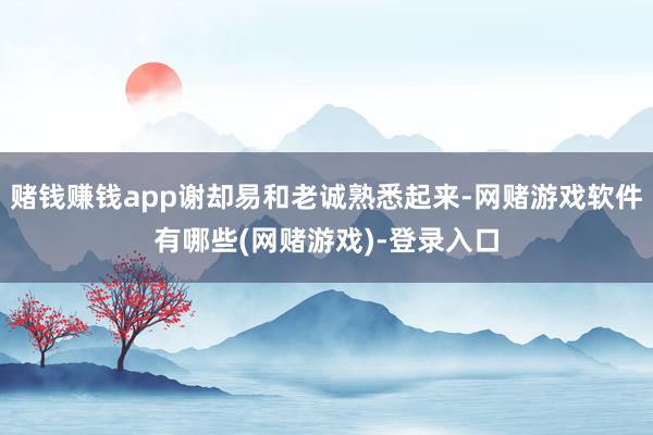 赌钱赚钱app谢却易和老诚熟悉起来-网赌游戏软件有哪些(网赌游戏)-登录入口