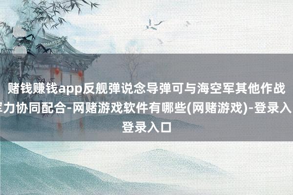 赌钱赚钱app反舰弹说念导弹可与海空军其他作战军力协同配合-网赌游戏软件有哪些(网赌游戏)-登录入口