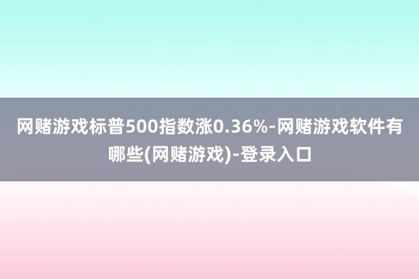 网赌游戏标普500指数涨0.36%-网赌游戏软件有哪些(网赌游戏)-登录入口
