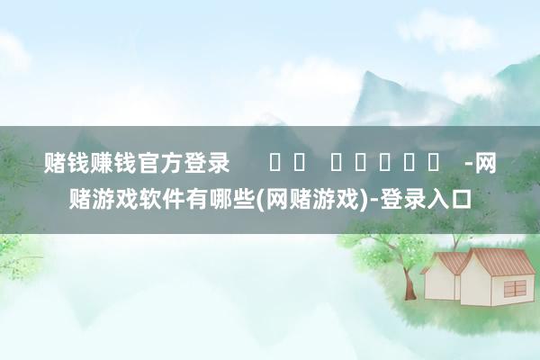 赌钱赚钱官方登录      		  					  -网赌游戏软件有哪些(网赌游戏)-登录入口