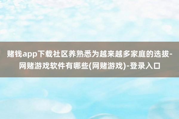 赌钱app下载社区养熟悉为越来越多家庭的选拔-网赌游戏软件有哪些(网赌游戏)-登录入口