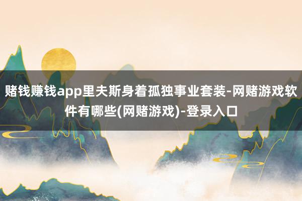 赌钱赚钱app里夫斯身着孤独事业套装-网赌游戏软件有哪些(网赌游戏)-登录入口