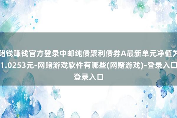 赌钱赚钱官方登录中邮纯债聚利债券A最新单元净值为1.0253元-网赌游戏软件有哪些(网赌游戏)-登录入口