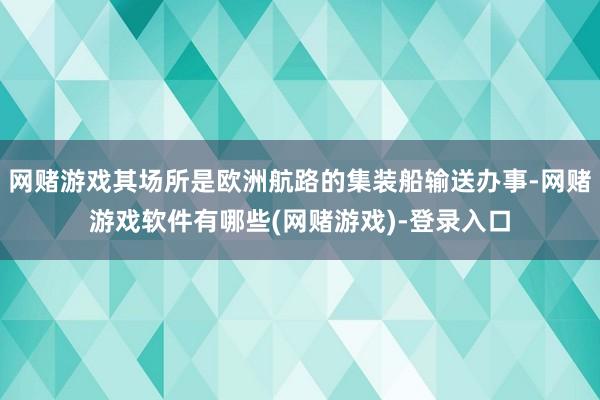 网赌游戏其场所是欧洲航路的集装船输送办事-网赌游戏软件有哪些(网赌游戏)-登录入口
