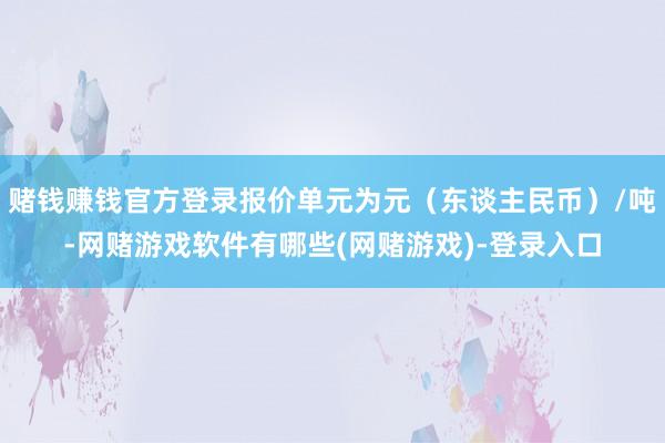 赌钱赚钱官方登录报价单元为元（东谈主民币）/吨-网赌游戏软件有哪些(网赌游戏)-登录入口