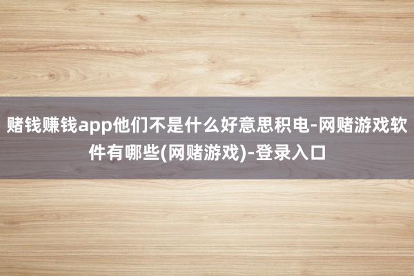 赌钱赚钱app他们不是什么好意思积电-网赌游戏软件有哪些(网赌游戏)-登录入口