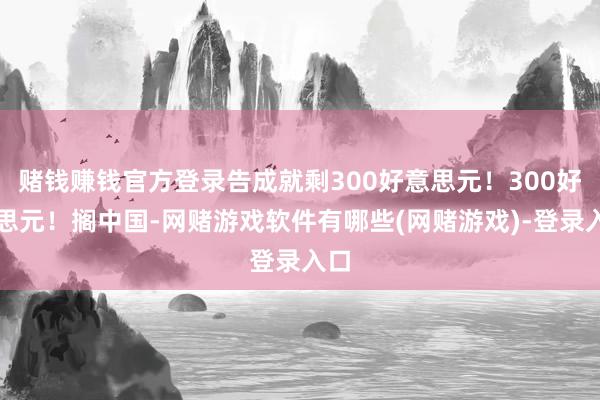 赌钱赚钱官方登录告成就剩300好意思元！300好意思元！搁中国-网赌游戏软件有哪些(网赌游戏)-登录入口