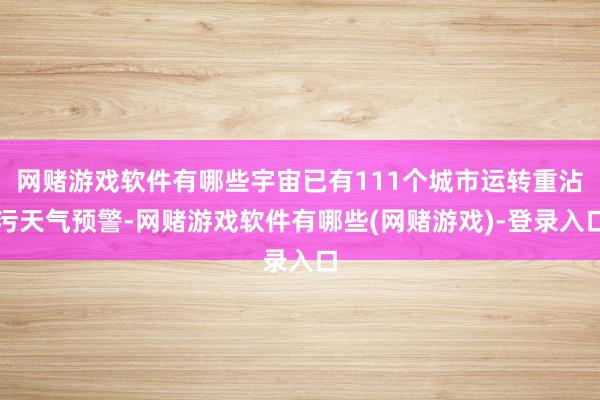 网赌游戏软件有哪些宇宙已有111个城市运转重沾污天气预警-网赌游戏软件有哪些(网赌游戏)-登录入口