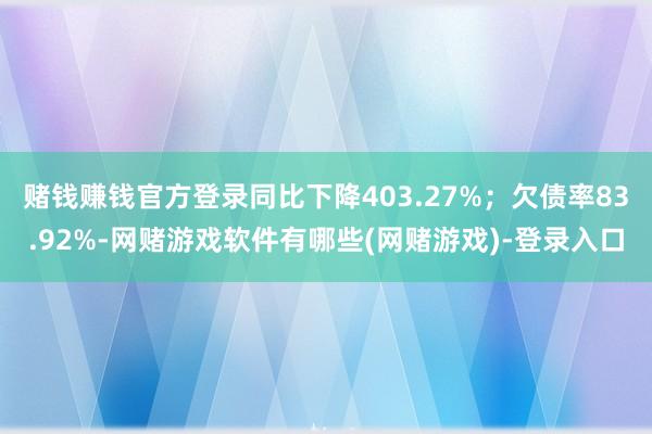 赌钱赚钱官方登录同比下降403.27%;欠债率83.92%-网赌游戏软件有哪些(网赌游戏)-登录入口