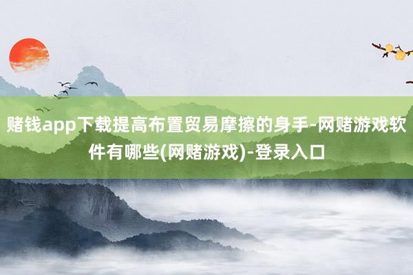 赌钱app下载提高布置贸易摩擦的身手-网赌游戏软件有哪些(网赌游戏)-登录入口