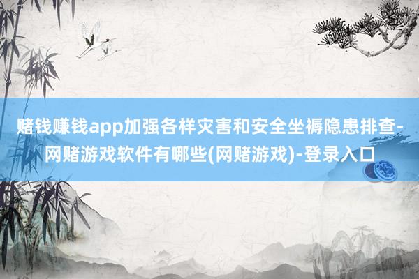 赌钱赚钱app加强各样灾害和安全坐褥隐患排查-网赌游戏软件有哪些(网赌游戏)-登录入口