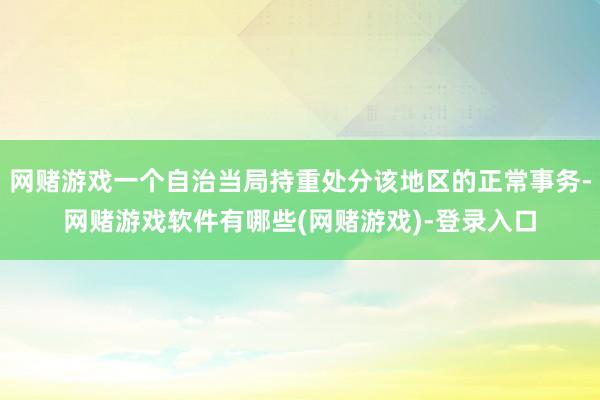 网赌游戏一个自治当局持重处分该地区的正常事务-网赌游戏软件有哪些(网赌游戏)-登录入口