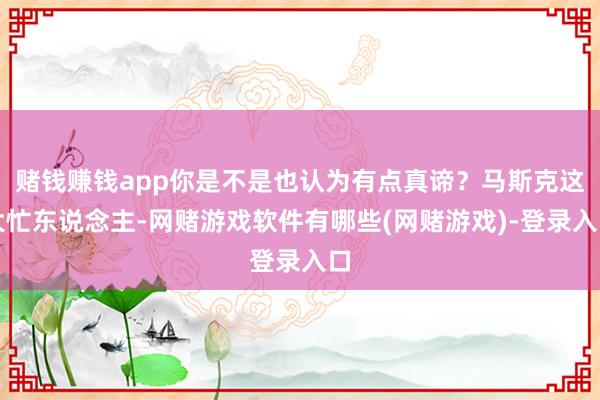 赌钱赚钱app你是不是也认为有点真谛？马斯克这大忙东说念主-网赌游戏软件有哪些(网赌游戏)-登录入口