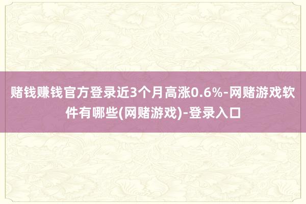 赌钱赚钱官方登录近3个月高涨0.6%-网赌游戏软件有哪些(网赌游戏)-登录入口