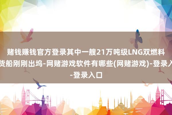 赌钱赚钱官方登录其中一艘21万吨级LNG双燃料散货船刚刚出坞-网赌游戏软件有哪些(网赌游戏)-登录入口