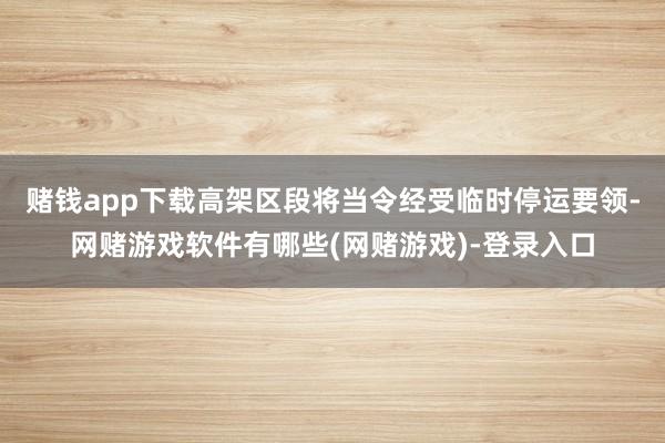 赌钱app下载高架区段将当令经受临时停运要领-网赌游戏软件有哪些(网赌游戏)-登录入口