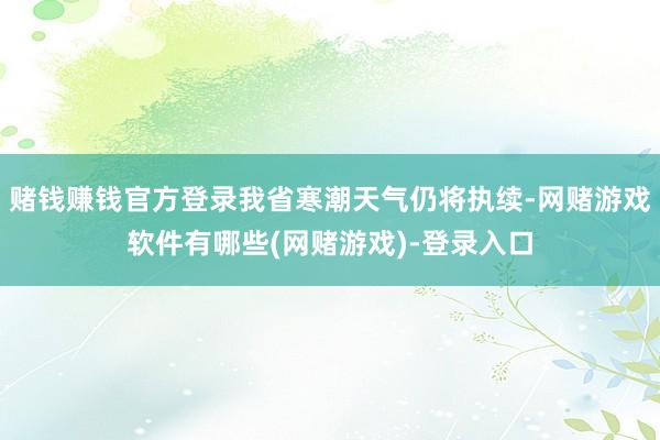 赌钱赚钱官方登录我省寒潮天气仍将执续-网赌游戏软件有哪些(网赌游戏)-登录入口