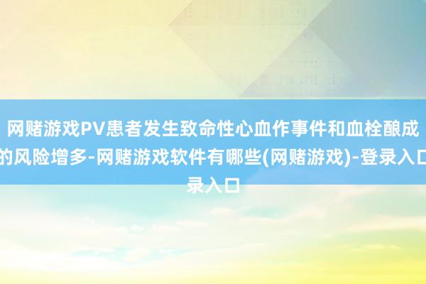 网赌游戏PV患者发生致命性心血作事件和血栓酿成的风险增多-网赌游戏软件有哪些(网赌游戏)-登录入口