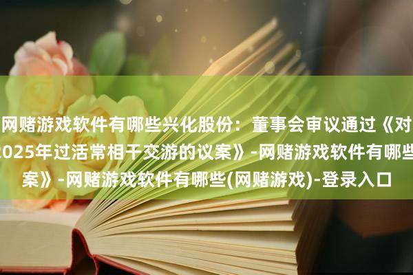 网赌游戏软件有哪些兴化股份：董事会审议通过《对于展望公司及子公司2025年过活常相干交游的议案》-网赌游戏软件有哪些(网赌游戏)-登录入口