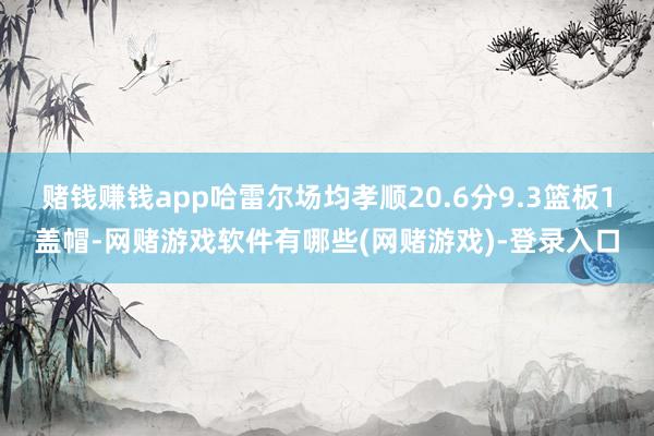 赌钱赚钱app哈雷尔场均孝顺20.6分9.3篮板1盖帽-网赌游戏软件有哪些(网赌游戏)-登录入口