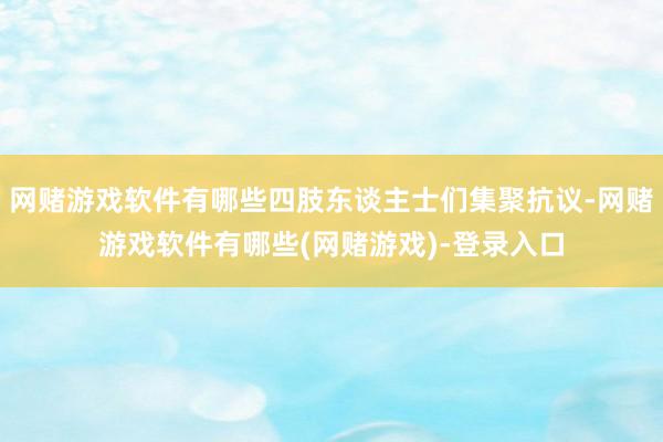 网赌游戏软件有哪些四肢东谈主士们集聚抗议-网赌游戏软件有哪些(网赌游戏)-登录入口