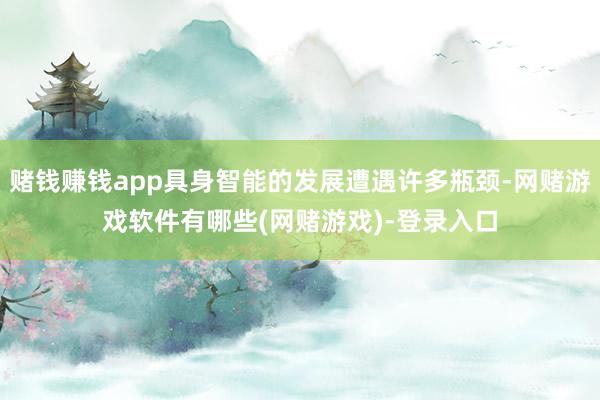 赌钱赚钱app具身智能的发展遭遇许多瓶颈-网赌游戏软件有哪些(网赌游戏)-登录入口
