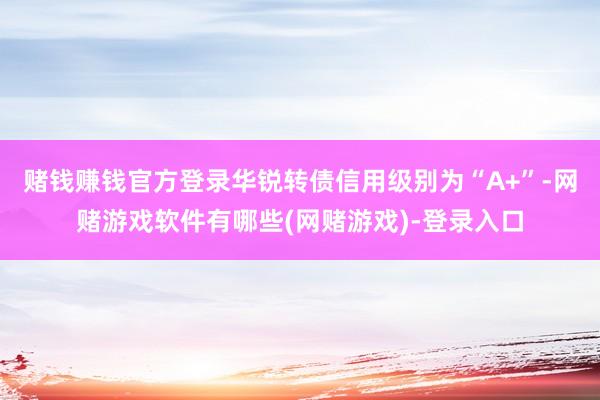 赌钱赚钱官方登录华锐转债信用级别为“A+”-网赌游戏软件有哪些(网赌游戏)-登录入口