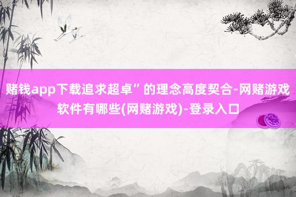 赌钱app下载追求超卓”的理念高度契合-网赌游戏软件有哪些(网赌游戏)-登录入口