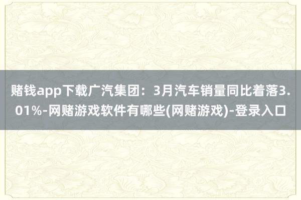 赌钱app下载广汽集团：3月汽车销量同比着落3.01%-网赌游戏软件有哪些(网赌游戏)-登录入口
