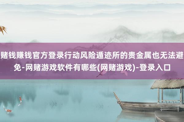 赌钱赚钱官方登录行动风险遁迹所的贵金属也无法避免-网赌游戏软件有哪些(网赌游戏)-登录入口