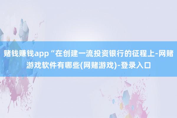 赌钱赚钱app“在创建一流投资银行的征程上-网赌游戏软件有哪些(网赌游戏)-登录入口