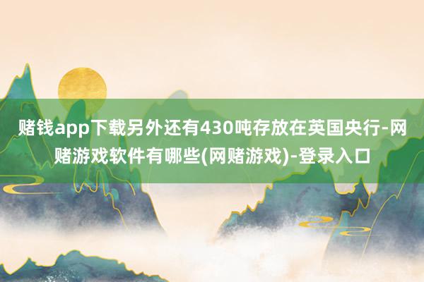 赌钱app下载另外还有430吨存放在英国央行-网赌游戏软件有哪些(网赌游戏)-登录入口